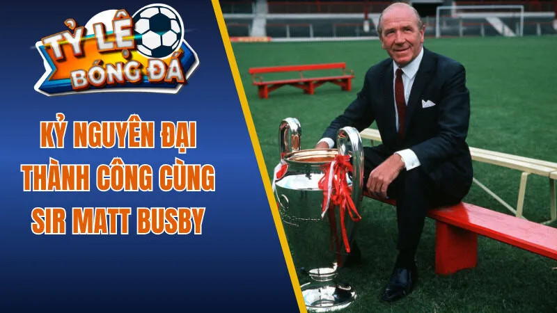 Kỷ nguyên đại thành công cùng Sir Matt Busby